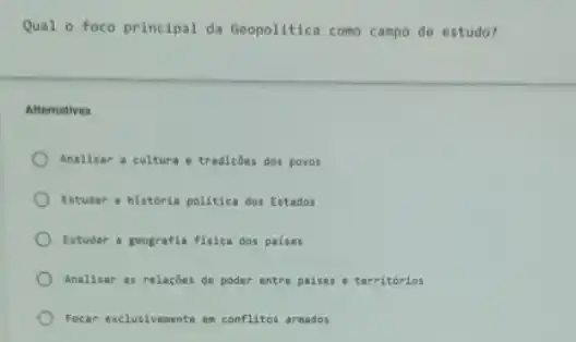 Qual o foco principal da Geopolitica como campo de estudo?
Alternativas
Analisar a cultura e tradicôes dos povos
Estudar a historia politica dos Estados
Estudar a geografia fisica dos paises
Analisar as relaçóes de poder entre paises :territorios
Focar exclusivemente en conflitos armados