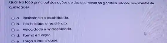 Qual é o foco principal das ações de deslocamento no ginástica, visando movimentos de
qualidade?
a. Resistência e estabilidade.
b. Flexibilidade e resistência.
c. Velocidade e agressividade.
d. Forma e função
D e. Força e intensidade.