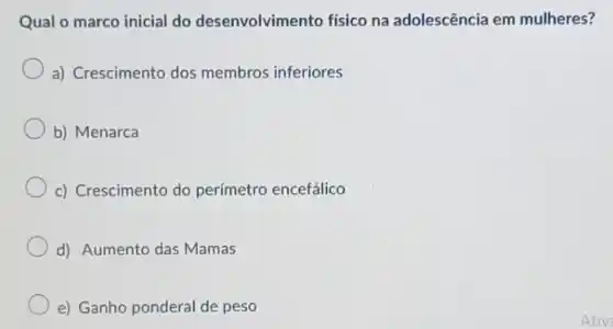 Qual o marco inicial do desenvolvimento físico na adolescência em mulheres?
a) Crescimento dos membros inferiores
b) Menarca
c) Crescimento do perímetro encefálico
d) Aumento das Mamas
e) Ganho ponderal de peso