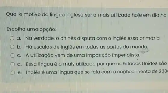 Qual o motivo da língua inglesa ser a mais utilizada hoje em dia na
Escolha uma opção:
a. Na verdade , o chinês disputa com o inglês essa primazia.
b. Há escolas de inglês em todas as partes do mundo.
c. A utilização vem de uma imposição imperialista.
d. Essa línguaé a mais utilizada por que os Estados Unidos são
e. Inglêsé uma língua que se fala com o conhecimento de 200