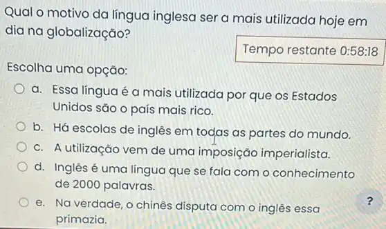 Qual o motivo da língua inglesa ser a mais utilizada hoje em
dia na globalização?
Escolha uma opção:
Temporestante
a. Essa língua é a mais utilizada por que os Estados
Unidos são o país mais rico.
b. Há escolas de inglês em todas as partes do mundo.
C. A utilização vem de uma imposição imperialista.
d. Inglês é uma língua que se fala com o conhecimento
de 2000 palavras.
e. Na verdade, o chinês disputa com o inglês essa
primazia.