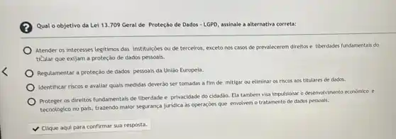 Qual o objetivo da Lei 13.709 Geral de Proteção de Dados - LGPD, assinale a alternativa correta:
Atender os interesses legitimos das instituiçoes ou de terceiros, exceto nos casos de prevalecerem direitos e liberdades fundamentais do
ticular que exijam a proteção de dados pessoais.
Regulamentar a proteção de dados pessoais da União Europeia.
Identificar riscos e avaliar quais medidas deverão ser tomadas a fim de mitigar ou eliminar os riscos aos titulares de dados.
Proteger os direitos fundamentais de liberdade e privacidade do cidadão. Ela também visa impulsionar o desenvolvimento econômico e
tecnológico no pais, trazendo maior segurança juridica as operações que envolvem o tratamento de dados pessoals.
square