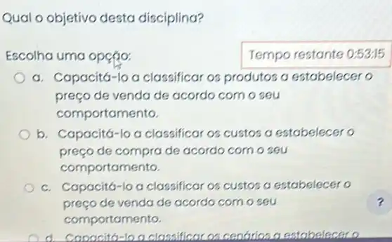 Qual o objetivo desta disciplina?
Escolha uma opção:	Tempo restante 0:5315
a. Capacitá-lo a classificar os produtos a estabelecer o
preço de venda de acordo com o seu
comportamento.
b. Capacitá-lo a classificar os custos a estabelecer o
preço de compra de acordo com o seu
comportamento.
c. Capacitá-lo a classificar os custos a estabelecer o
preço de venda de acordo com o seu	?
comportamento.
d. Capacito-loa classificar os centrios a estabelecero