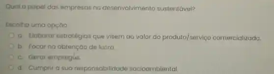 Qual o papel das empresas no desenvolvimento sustentável?
Escolha uma opçáo:
a. Elaborar estratégias que visem ao valor do produto/serviço comercializado.
b. Focar na obtenção de lucro.
c. Gerar empregos.
d. Cumprir a sua responsabilidade socioambiental.