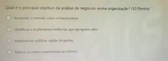 Qual é o principal objetivo da análise de negócios nume organização?(10 Pontos)
Aumentar o controle sobre os funcionários.
Identificar e implementar melhorias que agreguem valor
Implementar políticas rigidas de gestão.
Reduzir os custos operacionais ao mínimo.