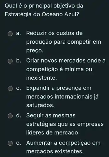 Qual é o principal objetivo da
Estratégia do Oceano Azul?
a. Reduzir os custos de
produção para competir em
preço.
b. . Criar novos mercados onde a
competição é mínima i ou
inexistente.
C. . Expandir a presença em
mercados internacionais ; já
saturados.
d. Seguir as mesmas
estratégias que as empresas
líderes de mercado.
e. Aumentar a competição em
mercados existentes.