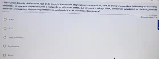 Qual o procedimento nǎo Invasivo, que pode conferir informações diagnósticas e prognósticas, além de avaliar a capacidade individual para exercicios
dinâmicos, os aparatos disponiveis para a realização de testes, que envolvem o esforço fisico, apresentam caracteristicas distintas podendo
variar de sistemas mais simples a equipamentos com elevado grau de sofisticação tecnológica?
Mapa
ECG
Teste Ergométrico
Espirometria
Holter