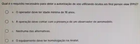 Qual é o requisito necessário para obter a autorização de voo utilizando óculos em first person view (FPV)?
a. O operador deve ter idade mínima de 16 anos.
b. A operação deve contar com a presença de um observador de aeromodelo.
c. Nenhuma das alternativas.
d. O equipament deve ter homologação na Anatel.