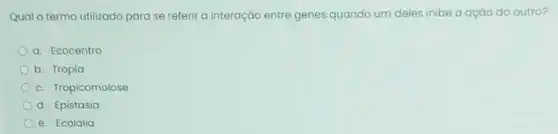 Qual o termo utilizado para se referir à interação entre genes quando um deles inibe a ação do outro?
a. Ecocentro
b. Tropia
c. Tropicomolose
d. Epistasia
e. Ecolalia