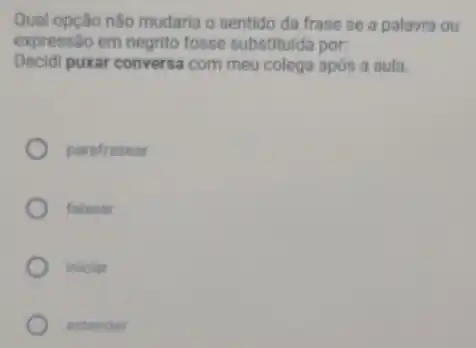 Qual opção não mudaria o sentido da frase se a palavra ou
expressão em negrito fosse substituida por:
Decidi puxar conversa com meu colega após a aula.
parafrasear
falsear
iniciar
estender