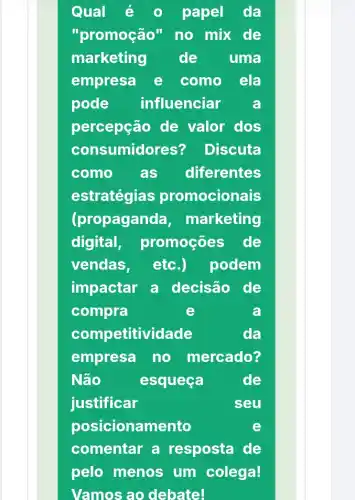 Qual é	papel da
"promoção" no mix de
marketing de uma
empresa e como ela
pode influenciar a
percepção de valor dos
consumidores? Discuta
como as diferentes
estratégias promocionais
(propaganc la, marketing
digital, promoçōes de
vendas, etc.) podem
impactar a decisão de
compra	e	a
comp etitividade	da
empresa no mercado?
Não	esqueça	de
justificar	seu
posicionamento	e
comentar a resposta de
pelo menos um colega!
Vamos ao debate!