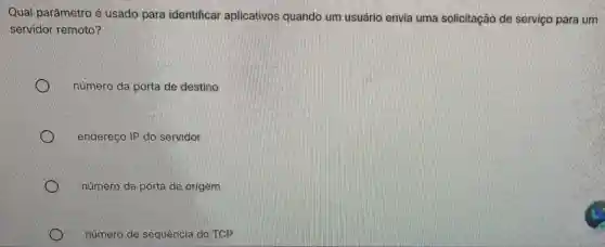 Qual parâmetro é usado para identificar aplicativos quando um usuário envia uma solicitação de serviço para um
servidor remoto?
número da porta de destino
endereço IP do servidor
número da porta de origem
número de sequência do TCP