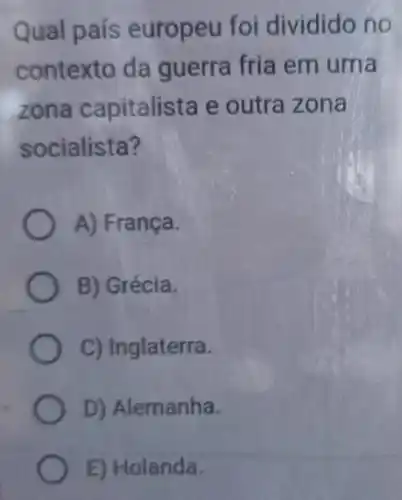 Qual país europeu foi dividido no
contexto da guerra fria em uma
zona capitalista e outra zona
socialista?
A) França.
B) Grécia.
C) Inglaterra.
D) Alemanha.
E) Holanda.