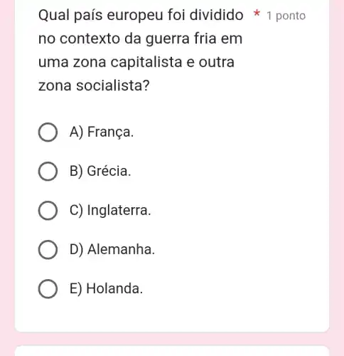 Qual país europeu foi dividido ponto
no contexto da guerra fria em
uma zona capitalista e outra
zona socialista?
A) França.
B) Grécia.
C) Inglaterra.
D) Alemanha.
E) Holanda.