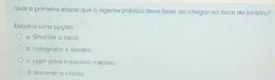 Qual a primeira etapa que o agente público deve fazer ao chegal ao local do sinistro?
Escolha uma opção:
a. Sinalizar o local
b. Fotografar o sinistro
c. Ligar para o socorro médico.
d. Socorrer a vitima