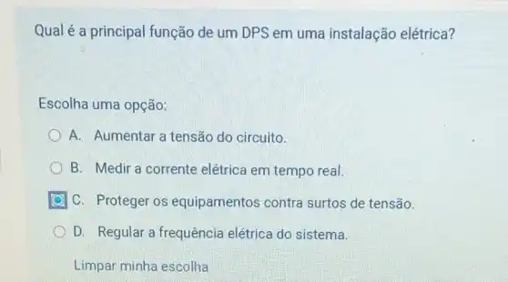 Qual é a principal função de um DPS em uma instalação elétrica?
Escolha uma opção:
A. Aumentar a tensão do circuito.
B. Medir a corrente elétrica em tempo real.
C. Proteger os equipamentos contra surtos de tensão.
D. Regular a frequência elétrica do sistema.
Limpar minha escolha