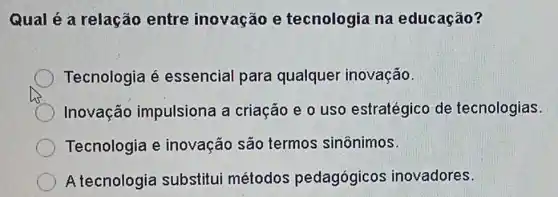 Qual é a relação entre inovação e tecnologia na educação?
Tecnologia é essencial para qualquer inovação.
Inovação impulsiona a criação e o uso estratégico de tecnologias.
Tecnologia e inovação são termos sinônimos.
A tecnologia substitui métodos pedagógicos inovadores.