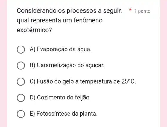 qual represent um fenômeno
exotérmico?
A) Evaporação da água.
B) Caramelização do açucar.
C) Fusão do gelo a temperatura de 25^circ C
D) Cozimento do feijão.
E) Fotossíntese da planta.
Considerando os processos a seguir, 1 ponto