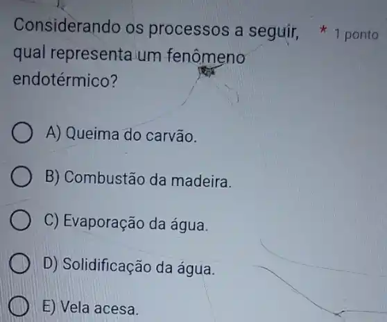 qual representa um fenômeno
endotérmico?
A) Queima do carvão.
B) Combustão da madeira.
C) Evaporação da água.
D) Solidificação da água.
E) Vela acesa.
Considerando os processos a seguir, 1 ponto