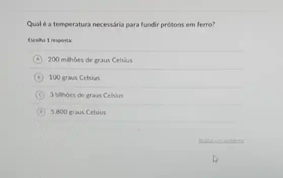 Qualé a temperatura necessária para fundir prótons em ferro?
Escolha 1 resposta:
A 200 milhoes de graus Celsius
B 100 graus Celsius
C 3 bilhoes de graus Celsius
D 5.800 graus Celsius