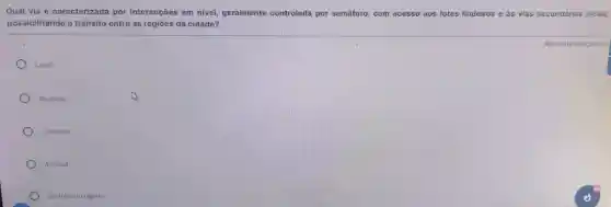 Qual via é caracterizada por interseções em nivel geralmente controlada por semáforo, com acesso aos lotes lindeiros e as vias secundárias locais,
possibilitando o trânsito entre as regiōes da cidade?
Local
Rodovia
Coletora
Arterial
De tránsito rápido
Resposta obrigatóna