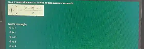 Qual
comportamento da função abaixo quando x tende a 0?
f(x)=((x+2)^2-4)/(x)
Escolha uma opção:
a. 4
b. 1
c. 2
d. 3
e. 5