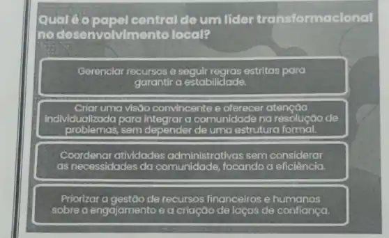 Quale	central de um licler transformacional
me desenvolvim ento local?
Gerenciar recursos e estritas para
garantir a estabilidade.
Criar uma visão convincente e atenção
individualizada para integrar a comunidade na resolução de
problemas, sem depender de uma estrutura formal.
Coordenaratividades administrativas sem considerar
as necessidades da comunidade focando a eficiência.
Priorizar a gestão de recursos financeiros e humanos
sobre o engajamento e a criação de laços de confiança.