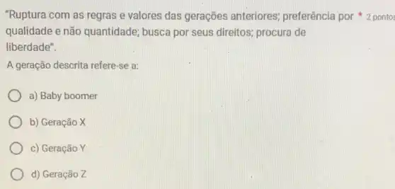 qualidade e não quantidade; busca por seus direitos; procura de
liberdade".
A geração descrita refere-se a:
a) Baby boomer
b) Geração X
c) Geração Y
d) Geração Z
"Ruptura com as regras e valores das gerações anteriores preferência por pontos