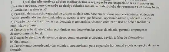 Quall das altermativas abaixo mellhor define a segregação socioespacialle se
dinâmica urbama , consideramdo as desigualdades sociais, a distribuição de recursos e a construção de
identidades territoriais?
a) Processo de separação de grupos sociais com base em critérios socioeconômicos , étnicos ou
raciais, resultando em desigualdades no acesso a serviços básicos oportunidades e qualidade de vida.
b) Divisão da cidade em zonas residenciais e comerciais visando otimizar o uso do solo e facilitar a
mobilidade urbana.
c) Concentração de atividades econômicas em determinadas áreas da cidade, gerando empregos e
desenvolvimentc local.
d)irregular de áreas de risco, como encostas e várzeas devido à falta de alternativas
habitacionais.
e) Crescimento desordenado das cidades , caracterizado pela expansão horizontal e pela ocupação de áreas
naturais.