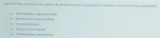 Qualéo foco principal das açōes de deslocamento na ginástica, visando movimentos de qualidade?
a. Velocidade e agressividade.
b. Resistência e estabilidade
c. Forma e função.
d. Força e intensidade.
e. Flexibilidade e resistência.