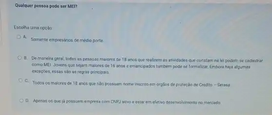 Qualquer pessoa pode ser MEI?
Escolha uma opção:
A. Somente empresários de médio porte.
B. De maneira geral,todas as pessoas maiores de 18 anos que realizem as atividades que constam na lei podem se cadastrar
como MEl. Jovens que sejam maiores de 16 anos e emancipados também pode se formalizar. Embora haja algumas
exceções, essas são as regras principais.
C. Todos os majores de 18 anos que não possuam nome inscrito em órgãos de proteção de Crédito - Serasa.
D. Apenas os que já possuem empresa com CNPJ ativo e estar em efetivo desenvolvimento no mercado.