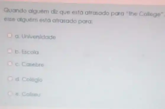 Quando alguém diz que está atrasado para "the College",
esse alguém está atrasado para:
a. Universidade
b. Escola
c. Casebre
d. Colégio
e. Collseu