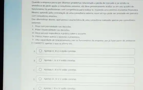 Quando a empresa passa por diversos problemas relacionado a perda de mercado e se vendo na
eminéncia de pedir ajuda a consultores extemos, ela deve primeiramente avaliar se em seu quadro de
funcionários há profissionais com competência para realiza-lo trazendo uma enorme economia financeira
Mesmo optando pela contratação de uma consultona externa esse serviço pode ser prestado em parceria
com consultores internos
Das alternativas abaixo, qual possui caracteristica de uma consultoria realizada apenas por consultores
externos
1. Atua com parcalidade nas decisóes
II. Maior imparcialidade nas decisôes
III. Deve possuir experiéncia e prática sobre o assunto
IV. Possui menor acesso a pessoas e processos.
V. Alta capacidade de relacionamento com os funcionános da empresa, por ja fazer parte do ambiente
E CORRETO, apenas o que se afirma em
Apenas II, III e V estǎo corretas
Apenas I, IV eV estão corretas
Apenas II, III e IV estão corretas
D Apenas III,	estão corretas Apenas III,NeV
Apenas I, III elV estão corretas