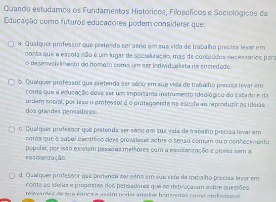 Quando estudamos os Fundamentos Históricos Filosóficos e Sociológicos da
Educação como futuros educadores podem considerar que:
a. Qualquer professor que pretenda ser sério em sua vida de trabalho precisa levar em
conta que a escola não é um lugar de socialização, mas de conteúdos necessários para
desenvolvimento do homem como um ser individualista na sociedade.
b. Qualquer professor que pretenda ser sério em sua vida de trabalho precisa levar em
conta que a educação deve ser um importante instrumento ideológico do Estado e da
ordem social, por isso o professoré o protagonista na escola ao reproduzir as ideias
dos grandes pensadores.
c. Qualquer professor que pretenda ser sério em sua vida de trabalho precisa levar em
conta que o saber cientifico deve prevalecer sobre o senso comum ou o conhecimento
popular, por isso existem pessoas melhores com a escolarização e piores sem a
escolarização.
d. Qualquer professor que pretenda ser sério em sua vida de trabalho precisa levar em
conta as ideias e propostas dos pensadores que se debruçaram sobre questões
relevantes de sua énoca p assim norler amnliar horizontes como nrofissional