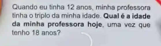 Quando eu tinha 12 anos minha professora
tinha o triplo da minha idade Qualé a idade
da minha professora hoje, uma vez que
tenho 18 anos?