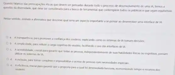 Quando falamos das preocupaçóes éticas que devem ser pensadas durante todo o processo de desenvolvimento de uma IA, temos a
questão da diversidade, que deve ser considerada para a busca de ferramentas que contemplem todos os públicos e que sejam equitativas.
Nesse sentido, assinale a alternativa que descreve qual seria um aspecto importante a se pensar ao desenvolver uma interface de IA:
a. A transparência, para promover a confiança dos usuârios, explicando como os sistemas de IA tomam decisoes
b. A simplicidade, para reduzir a carga cognitiva do usuário, facilitando o uso das interfaces de IA
c. A acessibilidade, crudal para garantir que todas as pessoas, independentemente de suas habilidades fisicas ou cognitivas, possam
utilizar os sistemas de IA
d. A inclusdo, para tornar complexo e impossibilitar o acesso de pessoas com necessidades especiais
e. Aeficiência, crucial para garantir que a proposta para a qual foi deservolvida funcione economizando tempo e recursos dos
usuários.