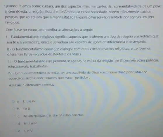 Quando falamos sobre cultura, um dos aspectos mais marcantes da representatividade de um povo
é, sem dúvida, a religião. Esta, éo fenômeno da nossa sociedade, porém infelizmente, existem
pessoas que acreditam que a manifestação religiosa deva ser representada por apenas um tipo
religioso.
Com base no enunciado, confira as afirmações a seguir.
1- Fundamentalismo religioso significa aqueles que proferem um tipo de religião e acreditam que
sua fé é a verdadeira, única e salvadora são capazes de ações de intolerância e desrespeito.
11-0 fundamentalismc consegue dialogar com outras denominações religiosas, entendem os
diferentes livros sagrados existentes e os rituais.
III -O fundamentalismo não permanece apenas na esfera da religião ele já permeia ações políticas,
educacionais trabalhistas
IV-Um fundamentalista acredita ser um escolhido de Deus e em nome disso pode atuar na
sociedade arrebatando aqueles que estão "perdidos".
Assinale a alternativa correta:
a. 1,111 e IV.
b. le II
c. As alternativas!II, III e IV estão corretas.
d. II, III elV.
e. I,eIV.