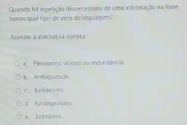 Quando há repetição desnecessária de uma informação na frase
temos qual tipo de vicio de linguagem?
Assinale a alternativa correta:
a. Pleonasmo vicioso ou redundância.
b. Ambiguidade
c. Barbarismo.
d. Estrangeirismo
e. Solecismo