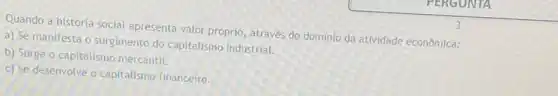 Quando a história social apresenta valor próprio, através do domínio da atividade econômica:
a) Se manifesta o surgimento do capitalismo industrial.
b) Surge o capitalismo mercantil.
c) Se desenvolve o capitalismo financeiro.