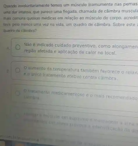 Quando involuntariam ente temos um músculo (comumente nas pernas
-uma dor intensa , que parece uma fisgada chamada de caimbra muscula
mais comuns queixas médicas em relação ao musculo do corpo, acredit
teve, pelo menos uma vez na vida.um quadro de caimbra Sobre este
quadro de caimbra?
Não é Indicado cuidado preventivo como alongamen
região afetada e aplicação de calor no local
aumento da temperatura também favorece o relax
eounico tratamento efetivo contra caimbra.
tratamento medicamentoso eo mais recomendado
cáimbra.
Alongar o múscule em espasmo e massagear a area
movimentos circulares provoca a intensificac