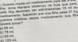 Quando media um medicamento para
/ha, dona Manina observou na bula que para
fada 3kg deveriam ser administradas 15 ml do
hedicamento. Sabendo que sua filha pesa 21 kg
fuantos mililitros desse medicament sua filh
leverá tomar?
a) 66 ml.
b) 78 ml.
c) 93 ml.
d) 105 ml.