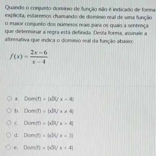 Quando o conjunto dominio de funcáo não é indicado de forma
explicita, estaremos chamando de dominio real de uma função
maior conjunto dos números reais para os quais a sentença
que determinar a regra está definida. Desta forma , assinale a
alternativa que indica o dominio real da função abaixo:
f(x)=(2x-6)/(x-4)
D a. Dom(f)= xhat (I)R/x=4) 
b. Dom(f)= xhat (I)R/xneq 4) 
c. Dom(f)= xhat (IR)/xgt 4) 
d Dom(f)= xhat (I)R/x=3) 
Dom(f)= xhat (I)R/xlt 4)