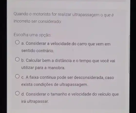 Quando o motorista for realizar ultrapassagem o que é
incorreto ser considerado:
Escolha uma opção:
a. Considerar a velocidade do carro que vem em
sentido contrário.
b. Calcular bem a distância e o tempo que você vai
utilizar para a manobra.
c. A faixa contínua pode ser desconsiderada ,caso
exista condições de ultrapassagem.
d. Considerar o tamanho e velocidade do veículo que
irá ultrapassar.