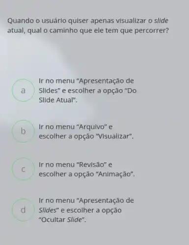 Quando o usuário quiser apenas visualizar o slide
atual, qual o caminho que ele tem que percorrer?
A Slides" e escolher a opção "Do
Ir no menu "Apresentação de
Slide Atual".
Ir no menu "Arquivo"" e
escolher a opção "Visualizar".
re
C
Ir no menu "Revisão'"e
escolher a opção "Animação".
D
Ir no menu "Apresentação de
Slides" e escolher a opção