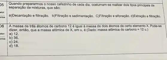 Quando prepararmos o nosso cafezinho de cada dia, costumam-se realizar dois tipos principais de
separação que são:
alor:
a)Decantação e filtração b)Filtração e sedimentação C)Filtração e sifonação d)Extração e filtração.
b6
A massa de três átomos de carbono 12 é igual à massa de dois átomos de certo elemento X. Pode-se
dizer, então, que a massa atômica de X em u, é:(Dado: massa atômica do carbono=12u.
a) 12.
alor:
__
ontos
b) 36.
c) 24.
d) 18.