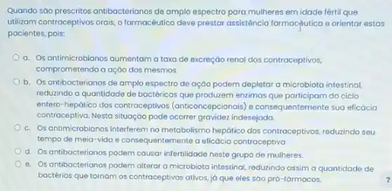 Quando são prescritos antibacterionos de amplo espectro para mulheres em idade fértil que
utilizam contraceptivos orais,farmacêutico deve prestar assisténcia farmacçụutica e orientar estas
pacientes, pois:
a. Os antimicrobianos aumentam a taxa de excreçáo renal dos contraceptivos.
comprometendo a ação dos mesmos
b. Os antibacterianos de amplo espectro de ação podem depletar a microbiota intestinal
reduzindo a quantidade de bactéricas que produzem enzimas que participam do ciclo
entero-hepático dos contraceptivos (anticoncepcionais) e consequentement sua eficácia
contraceptiva. Nesta situação pode ocorrer gravidez indesejada.
c. Os antimicrobianos interferem no metabolismo hepático dos contraceptivos, reduzindo seu
tempo de meia-vida e entemente a eficácia contraceptiva
d. Os antibacterianos podem causar infertilidade neste grupo de mulheres.
e. Os antibacterianos podem alteror a microbiota intestinal, reduzindo assim a quantidade de
bactérias que tornam os contraceptivos ativos, já que eles são pró-fármacos.