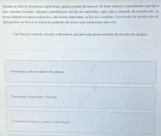 Quando se trata de desinfetar a agua bruta aquela retirada diretamente da fonte natural e normalmente imprópria
para consumo humano, algumas consideraçbes deven ser analisadas entre elas a extensio da desinfecção, os
meios disponiveis para a realiza-la e, nào menos importante, as leis que a regulam. Os métodos de desinfecção da
Agua podem ser flsicos ou quimicos, podendo ate existir uma combinação entre cles.
Com base no contexto assinale a altemativa que apresenta apenas métodos de desinfecção da água:
Oronização, radioatividade e decantagle
Decantação, ozonização e cloração
Tratamento biologice, cloração edecantaglo