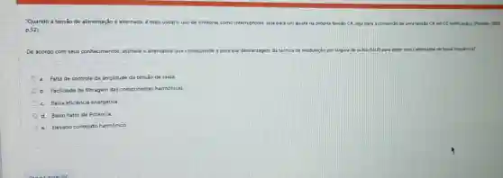 "Quando a tensão de alimentação é alternada, é mais usual o uso de tiristores como interruptores, seja para um ajuste na própria tensão CA. seja para a conversǎo de uma tensão CA em cc
p. 52)
De acordo com seus conhecimentos, assinale a alternativa que corresponde a principal desvantagem da técnica de modulação por largura de pulso (MLP)para obter sinais alternados de baixa frequência?
a Falta de controle da amplitude da tensão de saida.
b. Facilidade de filtragem das componentes harmônicas.
C. Baixa eficiência energética
d. Baixo Fator de Potencia.
e.Elevado conteúdo harmônico