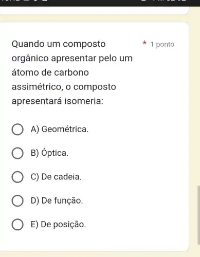 Quando um composto
orgânico apresentar pelo , um
átomo de carbono
assimétrico, o composto
apresentará isomeria:
A) Geométrica.
B) óptica.
C) De cadeia.
D) De função.
E) De posição.
1 ponto