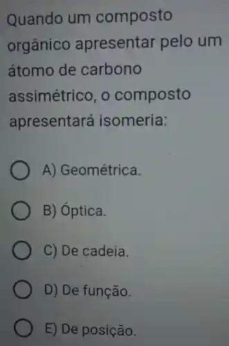 Quando um composto
orgânico apresentar pelo um
átomo de carbono
assimétrico , o composto
apresentará isomeria:
A)Geométrica.
B)Óptica.
C) De cadeia.
D) De função.
E) De posição.